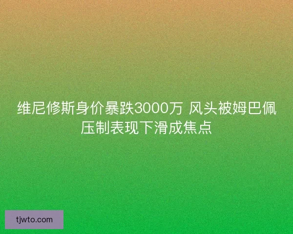 维尼修斯身价暴跌3000万 风头被姆巴佩压制表现下滑成焦点