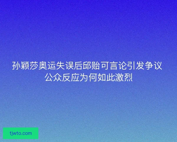 孙颖莎奥运失误后邱贻可言论引发争议 公众反应为何如此激烈