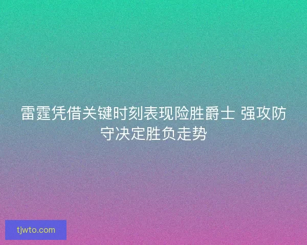 雷霆凭借关键时刻表现险胜爵士 强攻防守决定胜负走势