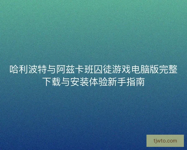 哈利波特与阿兹卡班囚徒游戏电脑版完整下载与安装体验新手指南