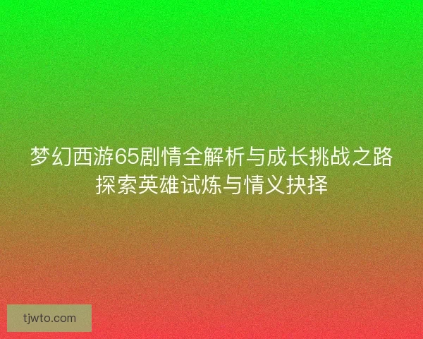 梦幻西游65剧情全解析与成长挑战之路探索英雄试炼与情义抉择