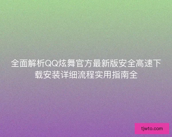 全面解析QQ炫舞官方最新版安全高速下载安装详细流程实用指南全