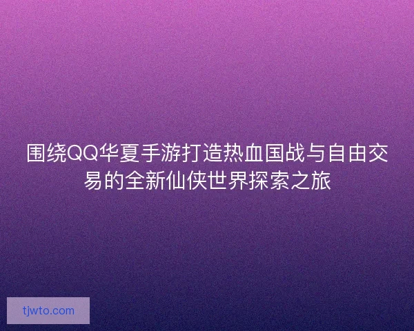 围绕QQ华夏手游打造热血国战与自由交易的全新仙侠世界探索之旅