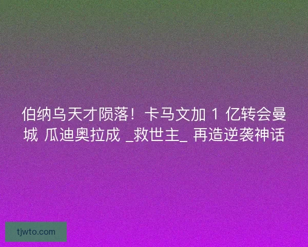 伯纳乌天才陨落！卡马文加 1 亿转会曼城 瓜迪奥拉成 _救世主_ 再造逆袭神话
