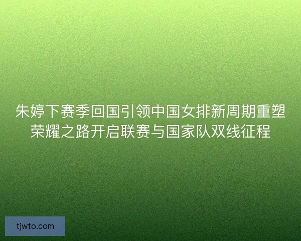 朱婷下赛季回国引领中国女排新周期重塑荣耀之路开启联赛与国家队双线征程