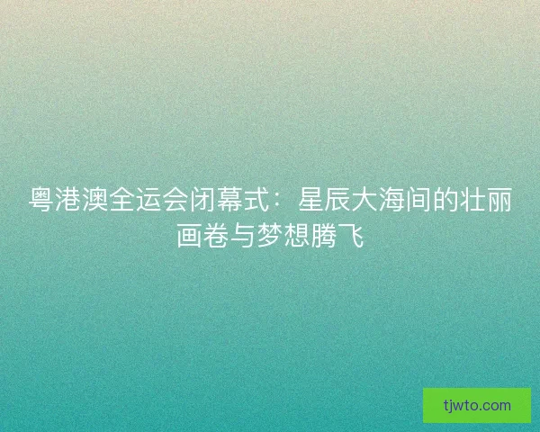 粤港澳全运会闭幕式：星辰大海间的壮丽画卷与梦想腾飞