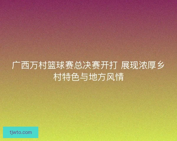广西万村篮球赛总决赛开打 展现浓厚乡村特色与地方风情