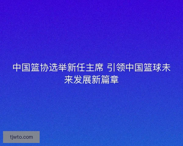 中国篮协选举新任主席 引领中国篮球未来发展新篇章