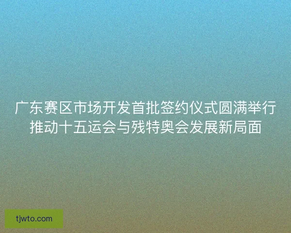 广东赛区市场开发首批签约仪式圆满举行推动十五运会与残特奥会发展新局面