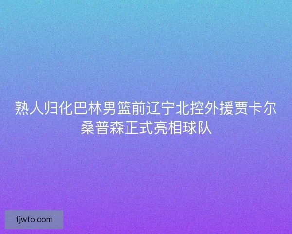 熟人归化巴林男篮前辽宁北控外援贾卡尔桑普森正式亮相球队