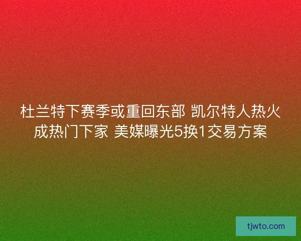 杜兰特下赛季或重回东部 凯尔特人热火成热门下家 美媒曝光5换1交易方案
