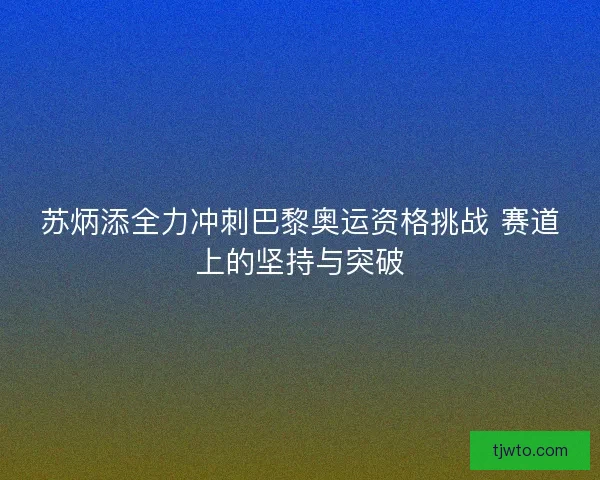 苏炳添全力冲刺巴黎奥运资格挑战 赛道上的坚持与突破