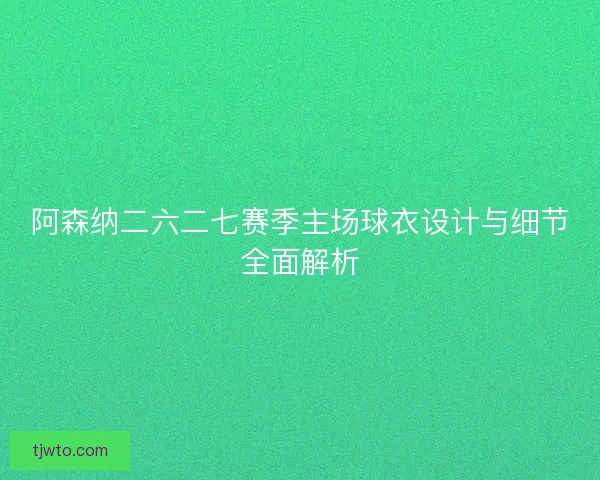 阿森纳二六二七赛季主场球衣设计与细节全面解析
