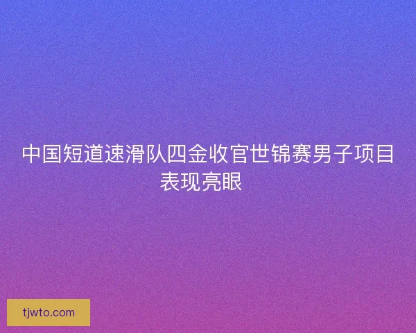 中国短道速滑队四金收官世锦赛男子项目表现亮眼  