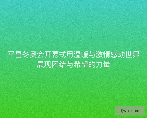 平昌冬奥会开幕式用温暖与激情感动世界展现团结与希望的力量