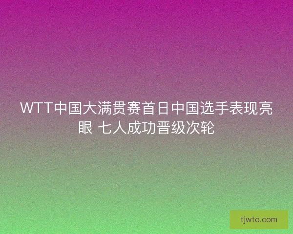 WTT中国大满贯赛首日中国选手表现亮眼 七人成功晋级次轮