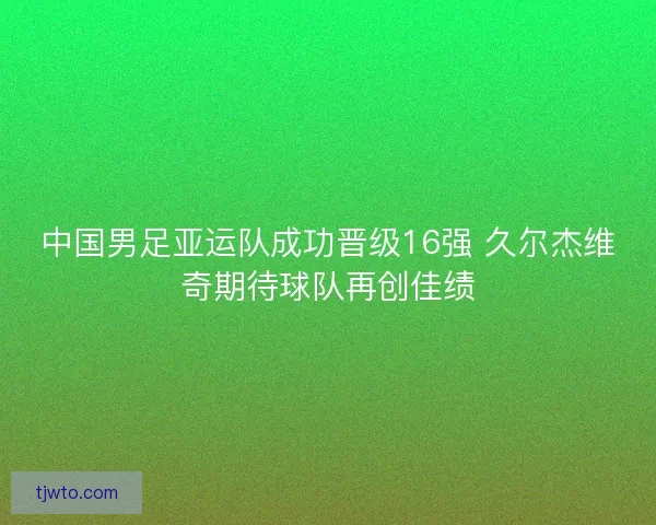 中国男足亚运队成功晋级16强 久尔杰维奇期待球队再创佳绩