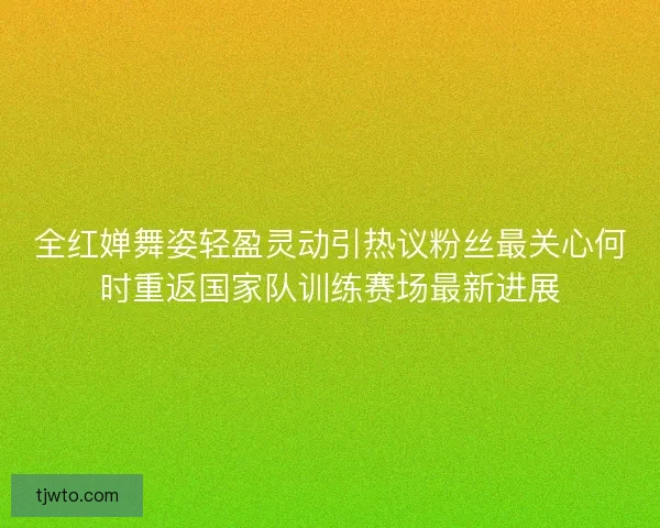 全红婵舞姿轻盈灵动引热议粉丝最关心何时重返国家队训练赛场最新进展