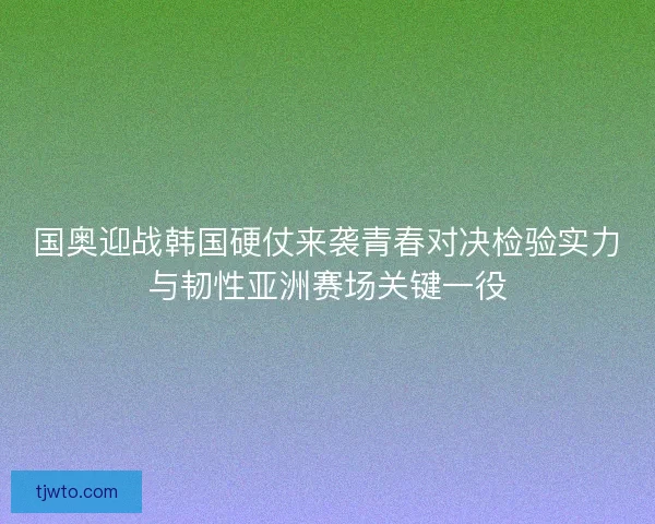 国奥迎战韩国硬仗来袭青春对决检验实力与韧性亚洲赛场关键一役