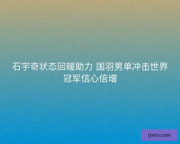 石宇奇状态回暖助力 国羽男单冲击世界冠军信心倍增
